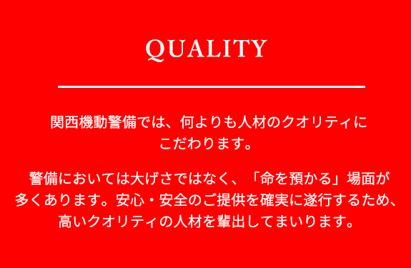 関西機動警備では、何よりも人材のクオリティにこだわります。警備においては命を預かる場面が多くあります。安心・安全のご提供を確実に遂行するため、高いクオリティの人材を輩出してまいります。