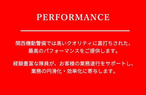 関西機動警備では高いクオリティに裏打ちされた、最高のパフォーマンスをご提供します。経験豊富な隊員がお客様の業務遂行をサポートし、業務の円滑化、効率化に寄与します。