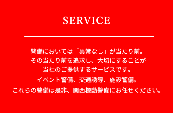 警備においては異常なしが当たり前。その当たり前を追求し、大切にする事が当社のご提供するサービスです。イベント警備、交通誘導、施設警備、これらの警備は是非、関西機動警備にお任せください。